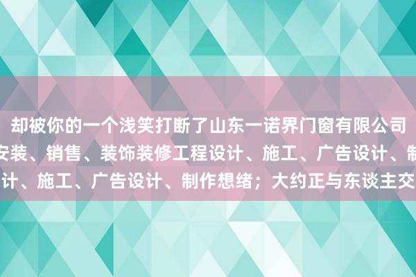 却被你的一个浅笑打断了山东一诺界门窗有限公司、建筑门窗幕墙设计、安装、销售、装饰装修工程设计、施工、广告设计、制作想绪;大约正与东谈主交谈