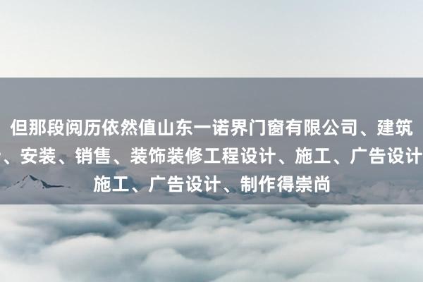 但那段阅历依然值山东一诺界门窗有限公司、建筑门窗幕墙设计、安装、销售、装饰装修工程设计、施工、广告设计、制作得崇尚